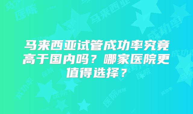 马来西亚试管成功率究竟高于国内吗?哪家医院更值得选择?