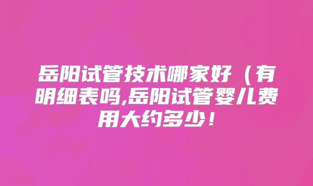 岳阳试管技术哪家好(有明细表吗,岳阳试管婴儿费用大约多少!