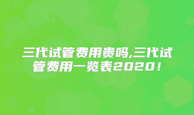 三代试管费用贵吗,三代试管费用一览表2020!