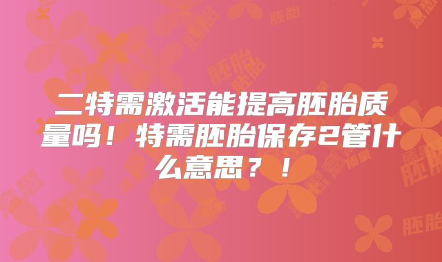 二特需激活能提高胚胎质量吗!特需胚胎保存2管什么意思?!