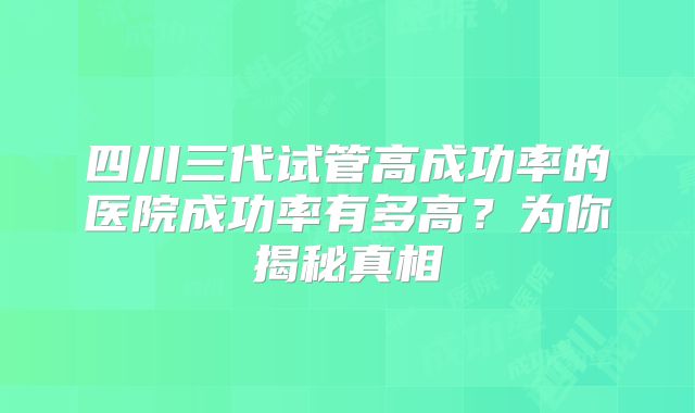 四川三代试管高成功率的医院成功率有多高?为你揭秘真相