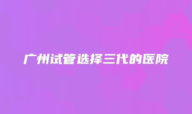广州试管选择三代的医院