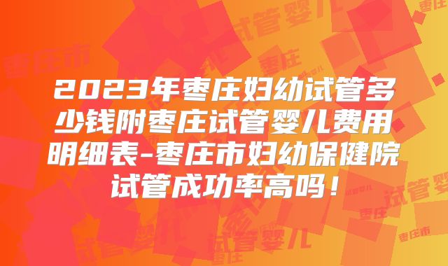 2023年枣庄妇幼试管多少钱附枣庄试管婴儿费用明细表-枣庄市妇幼保健院试管成功率高吗！