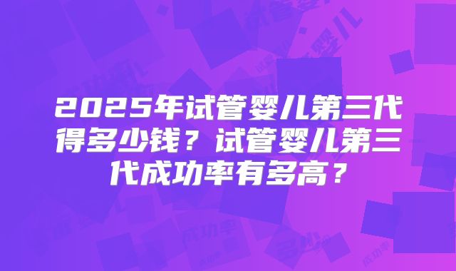 2025年试管婴儿第三代得多少钱？试管婴儿第三代成功率有多高？