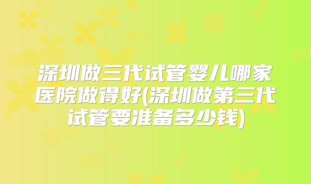 深圳做三代试管婴儿哪家医院做得好(深圳做第三代试管要准备多少钱)