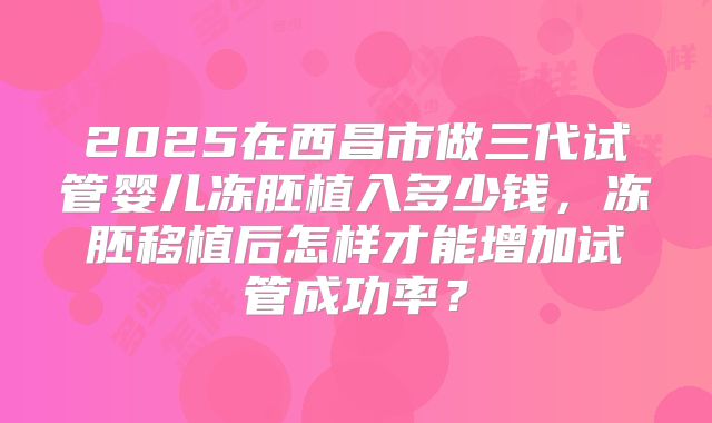 2025在西昌市做三代试管婴儿冻胚植入多少钱,冻胚移植后怎样才能增加试管成功率?