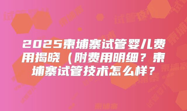 2025柬埔寨试管婴儿费用揭晓（附费用明细？柬埔寨试管技术怎么样？