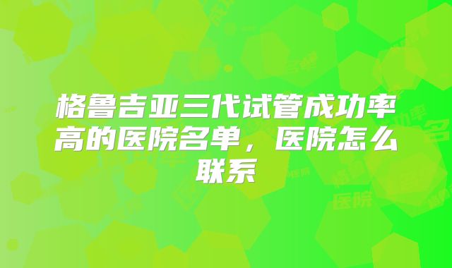 格鲁吉亚三代试管成功率高的医院名单,医院怎么联系