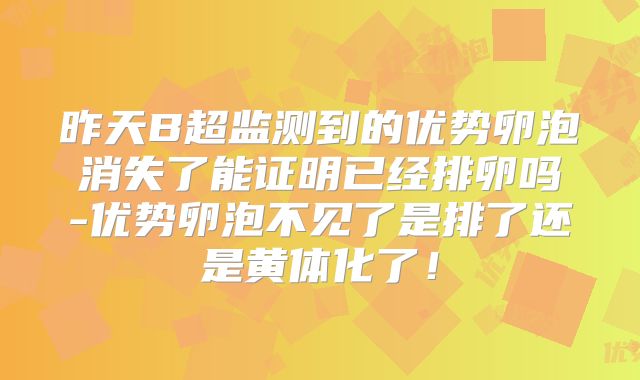 昨天B超监测到的优势卵泡消失了能证明已经排卵吗-优势卵泡不见了是排了还是黄体化了！