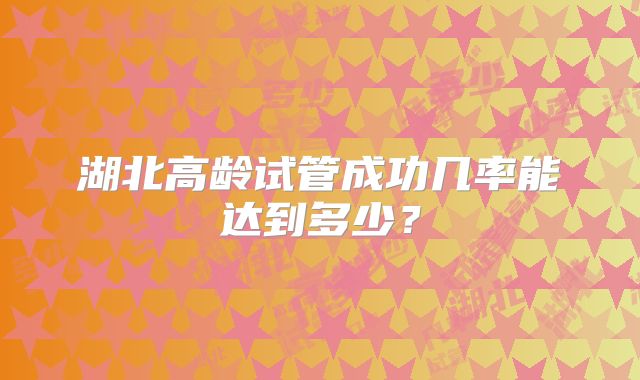 湖北高龄试管成功几率能达到多少?