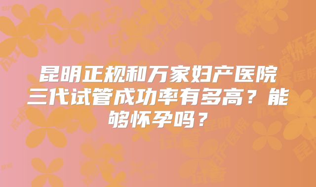 昆明正规和万家妇产医院三代试管成功率有多高?能够怀孕吗?