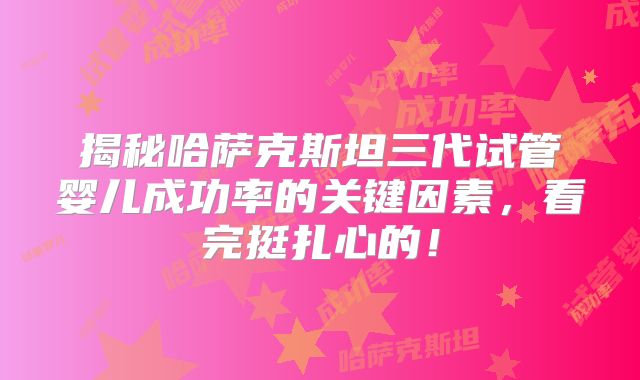 揭秘哈萨克斯坦三代试管婴儿成功率的关键因素,看完挺扎心的!