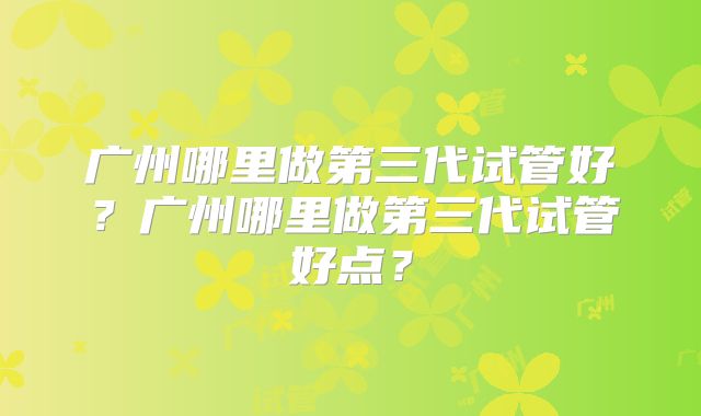 广州哪里做第三代试管好？广州哪里做第三代试管好点？