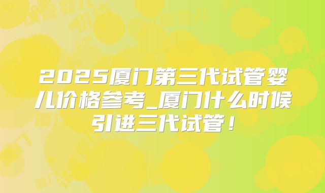 2025厦门第三代试管婴儿价格参考_厦门什么时候引进三代试管！