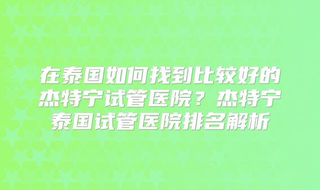 在泰国如何找到比较好的杰特宁试管医院?杰特宁泰国试管医院排名解析