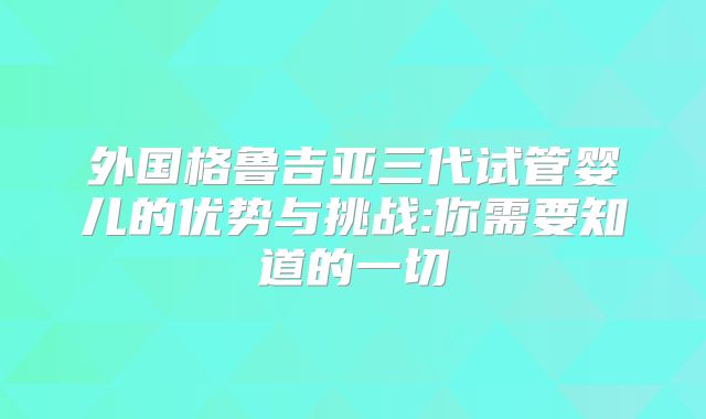 外国格鲁吉亚三代试管婴儿的优势与挑战:你需要知道的一切