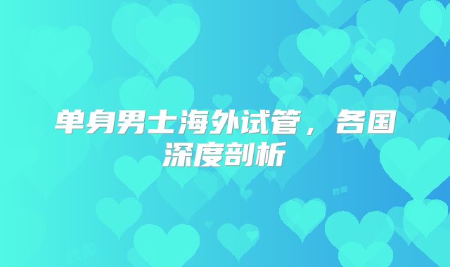 单身男士海外试管，各国深度剖析