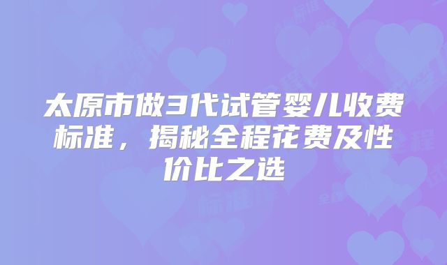 太原市做3代试管婴儿收费标准，揭秘全程花费及性价比之选