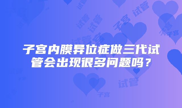 子宫内膜异位症做三代试管会出现很多问题吗?