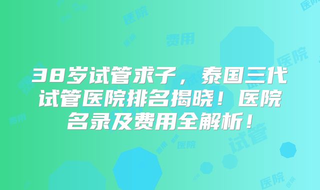 38岁试管求子，泰国三代试管医院排名揭晓！医院名录及费用全解析！