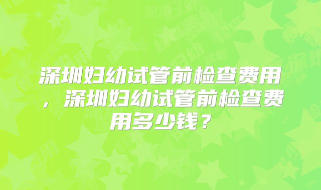 深圳妇幼试管前检查费用，深圳妇幼试管前检查费用多少钱？