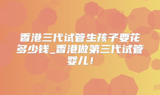 香港三代试管生孩子要花多少钱_香港做第三代试管婴儿!