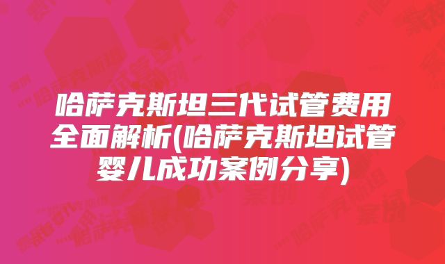 哈萨克斯坦三代试管费用全面解析(哈萨克斯坦试管婴儿成功案例分享)