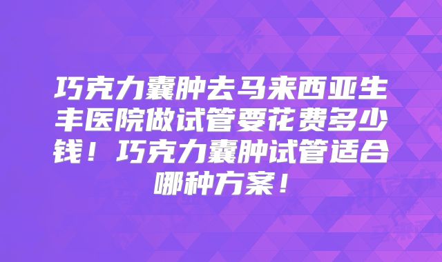 巧克力囊肿去马来西亚生丰医院做试管要花费多少钱！巧克力囊肿试管适合哪种方案！