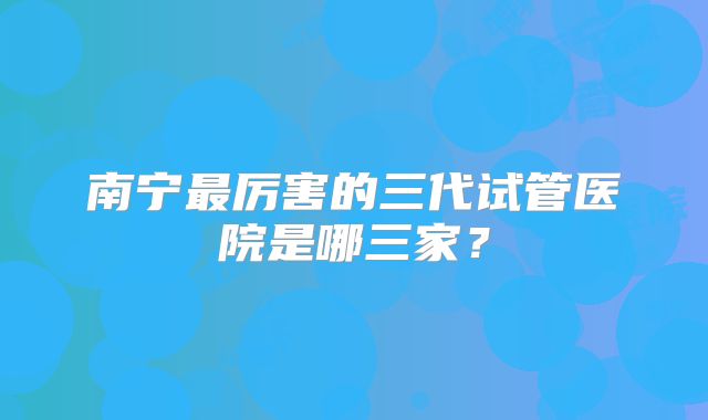 南宁最厉害的三代试管医院是哪三家？