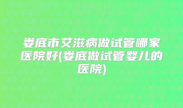 娄底市艾滋病做试管哪家医院好(娄底做试管婴儿的医院)