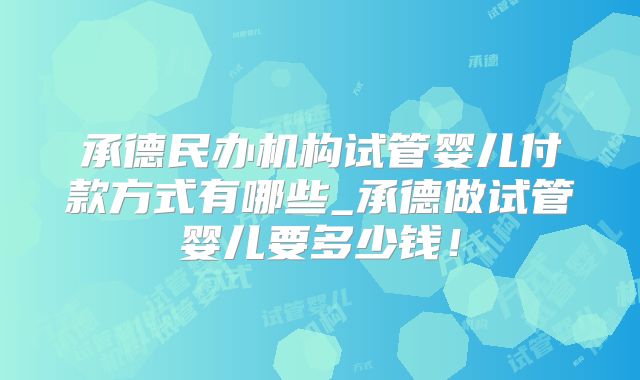 承德民办机构试管婴儿付款方式有哪些_承德做试管婴儿要多少钱！