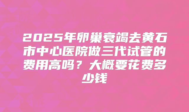 2025年卵巢衰竭去黄石市中心医院做三代试管的费用高吗？大概要花费多少钱