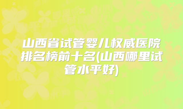 山西省试管婴儿权威医院排名榜前十名(山西哪里试管水平好)