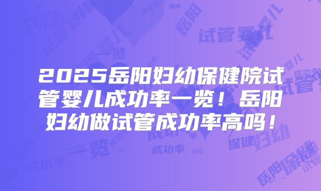 2025岳阳妇幼保健院试管婴儿成功率一览！岳阳妇幼做试管成功率高吗！