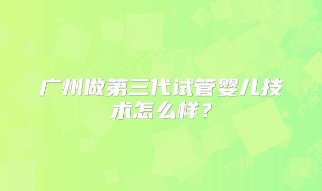 广州做第三代试管婴儿技术怎么样?