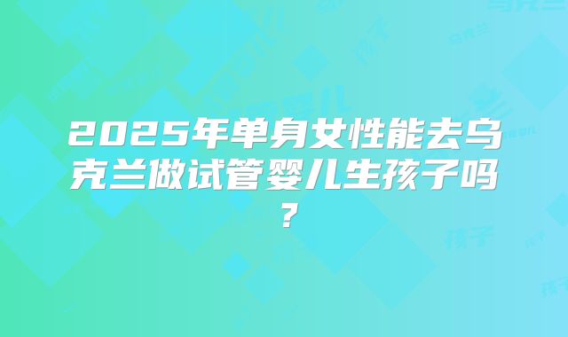 2025年单身女性能去乌克兰做试管婴儿生孩子吗？