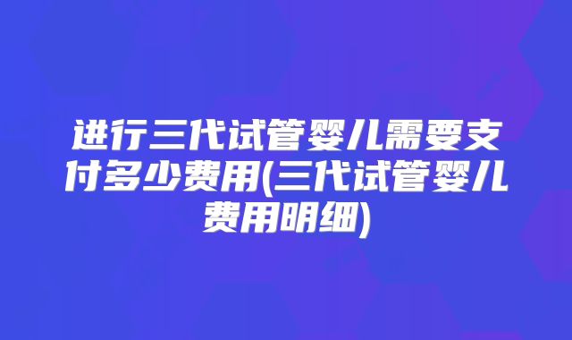 进行三代试管婴儿需要支付多少费用(三代试管婴儿费用明细)