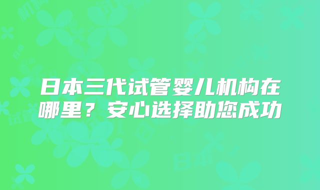 日本三代试管婴儿机构在哪里?安心选择助您成功