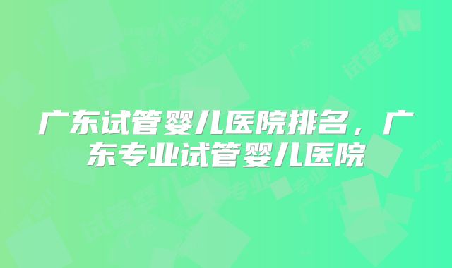广东试管婴儿医院排名,广东专业试管婴儿医院