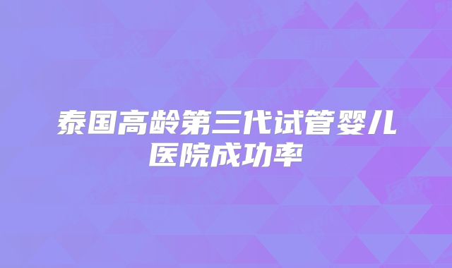 泰国高龄第三代试管婴儿医院成功率