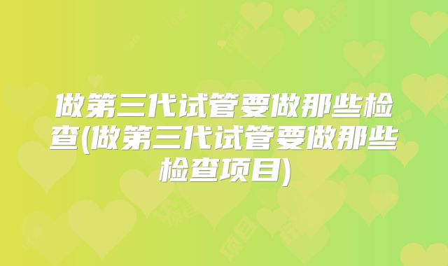 做第三代试管要做那些检查(做第三代试管要做那些检查项目)