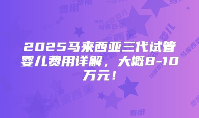 2025马来西亚三代试管婴儿费用详解，大概8-10万元！