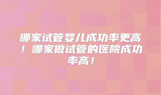 哪家试管婴儿成功率更高!哪家做试管的医院成功率高!