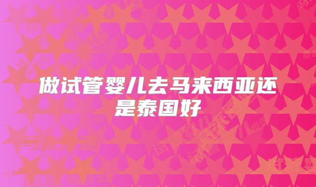 做试管婴儿去马来西亚还是泰国好