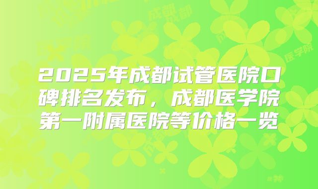 2025年成都试管医院口碑排名发布，成都医学院第一附属医院等价格一览