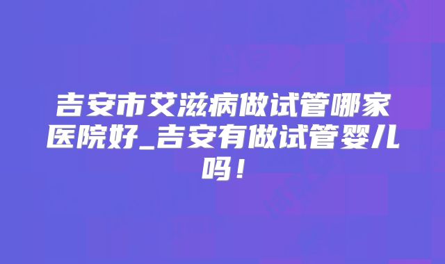 吉安市艾滋病做试管哪家医院好_吉安有做试管婴儿吗!
