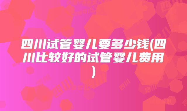 四川试管婴儿要多少钱(四川比较好的试管婴儿费用)
