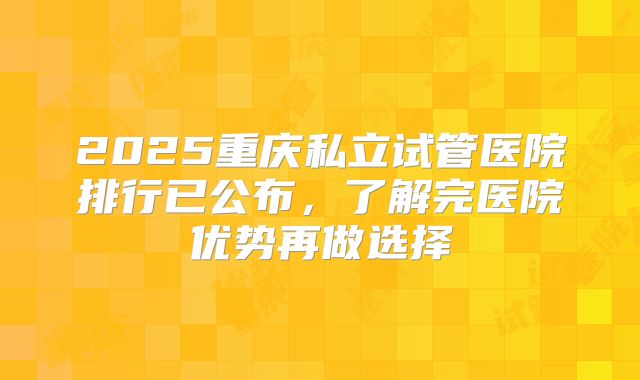 2025重庆私立试管医院排行已公布,了解完医院优势再做选择