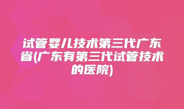 试管婴儿技术第三代广东省(广东有第三代试管技术的医院)