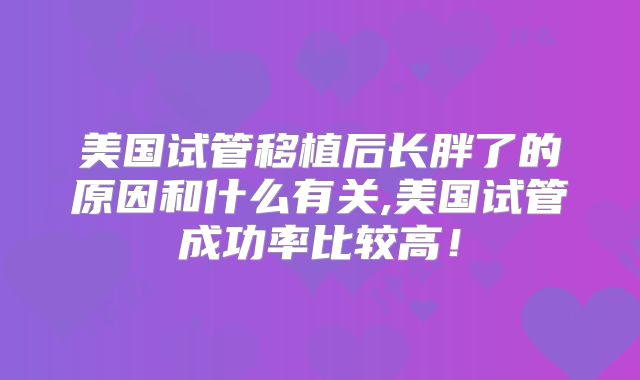 美国试管移植后长胖了的原因和什么有关,美国试管成功率比较高!